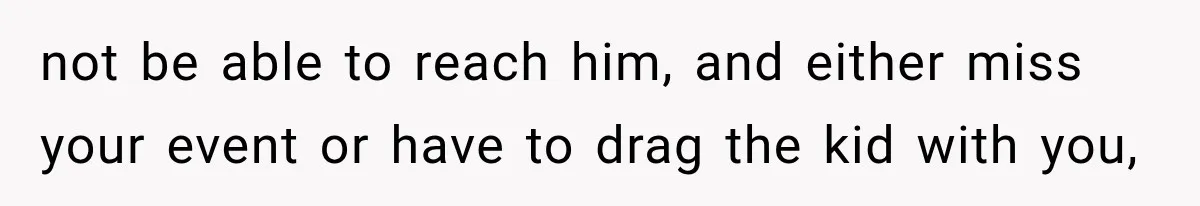 not be able to reach him, and either miss your event or have to drag the kid with you,