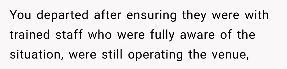You departed after ensuring they were with trained staff who were fully aware of the situation, were still operating the venue,