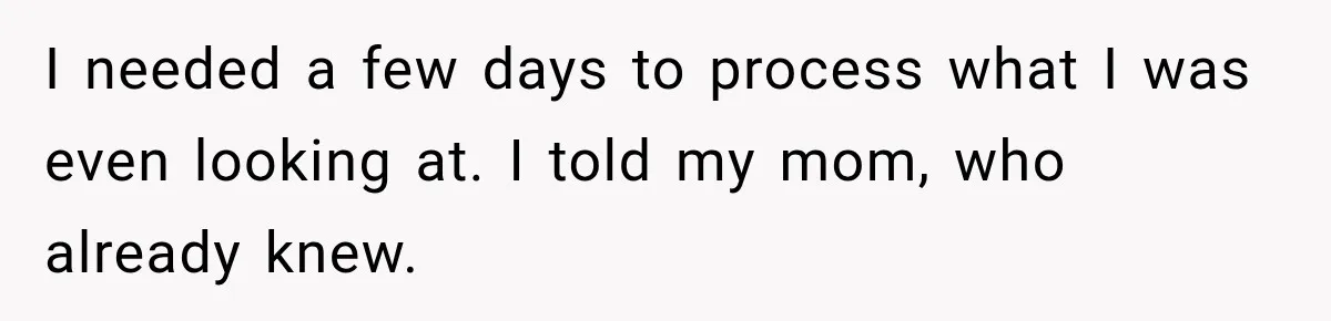 I needed a few days to process what I was even looking at. I told my mom, who already knew.