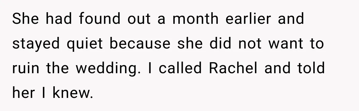 She had found out a month earlier and stayed quiet because she did not want to ruin the wedding. I called Rachel and told her I knew.