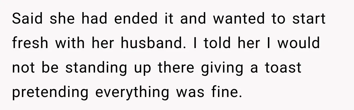 Said she had ended it and wanted to start fresh with her husband. I told her I would not be standing up there giving a toast pretending everything was fine.