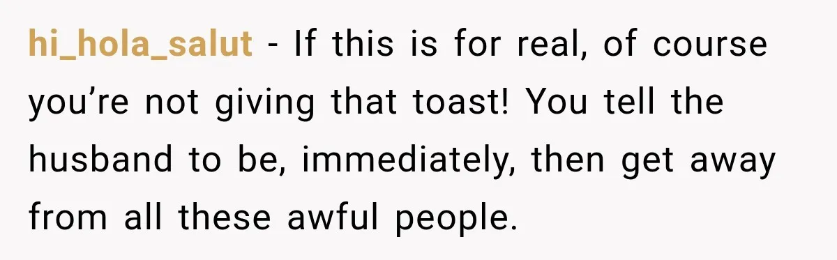 hi_hola_salut − If this is for real, of course you’re not giving that toast! You tell the husband to be, immediately, then get away from all these awful people.