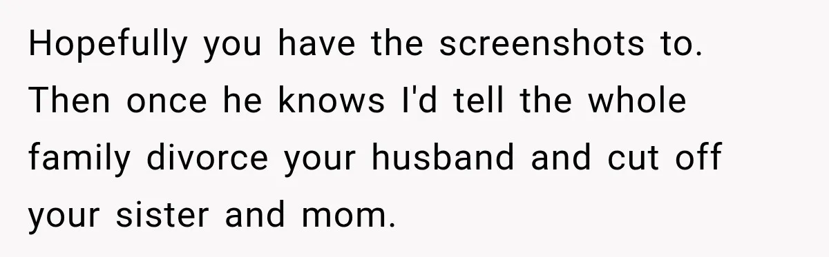 Hopefully you have the screenshots to. Then once he knows I'd tell the whole family divorce your husband and cut off your sister and mom.