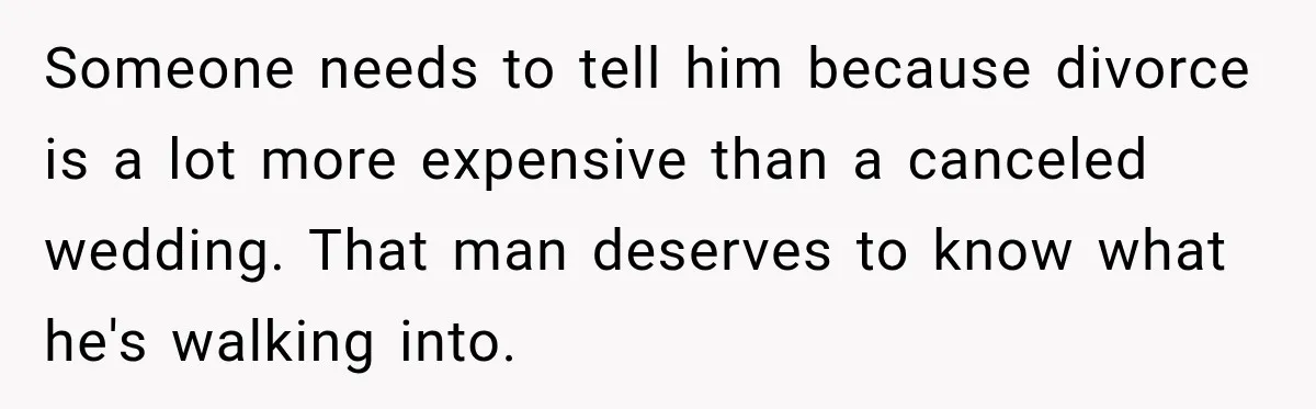 Someone needs to tell him because divorce is a lot more expensive than a canceled wedding. That man deserves to know what he's walking into.