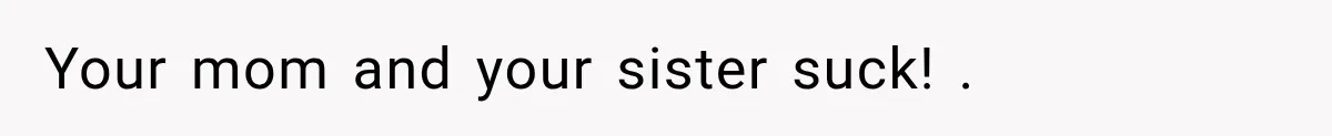 Your mom and your sister suck! .