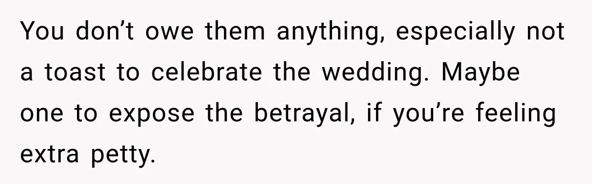 You don’t owe them anything, especially not a toast to celebrate the wedding. Maybe one to expose the betrayal, if you’re feeling extra petty.