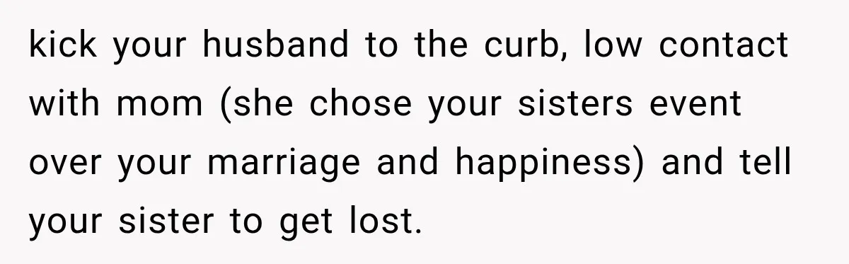 kick your husband to the curb, low contact with mom (she chose your sisters event over your marriage and happiness) and tell your sister to get lost.