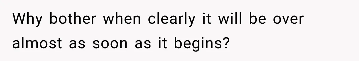 Why bother when clearly it will be over almost as soon as it begins?