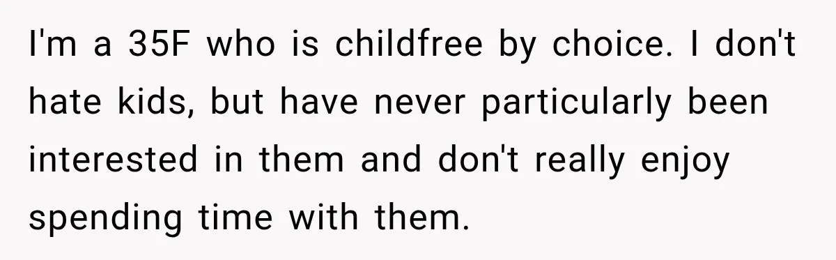 I'm a 35F who is childfree by choice. I don't hate kids, but have never particularly been interested in them and don't really enjoy spending time with them.