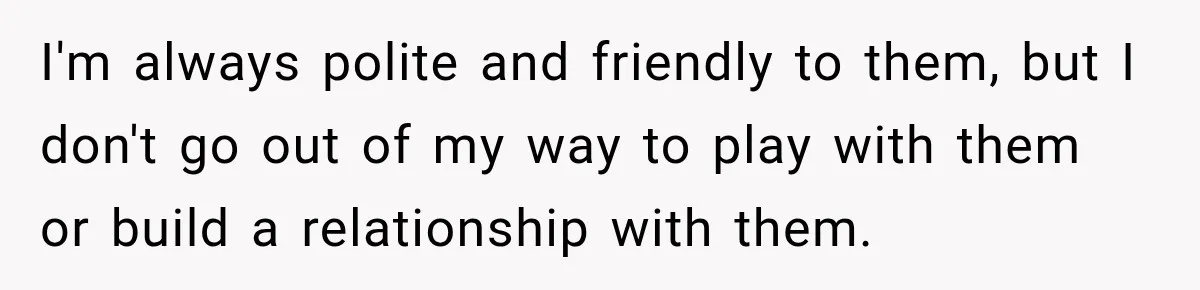 I'm always polite and friendly to them, but I don't go out of my way to play with them or build a relationship with them.