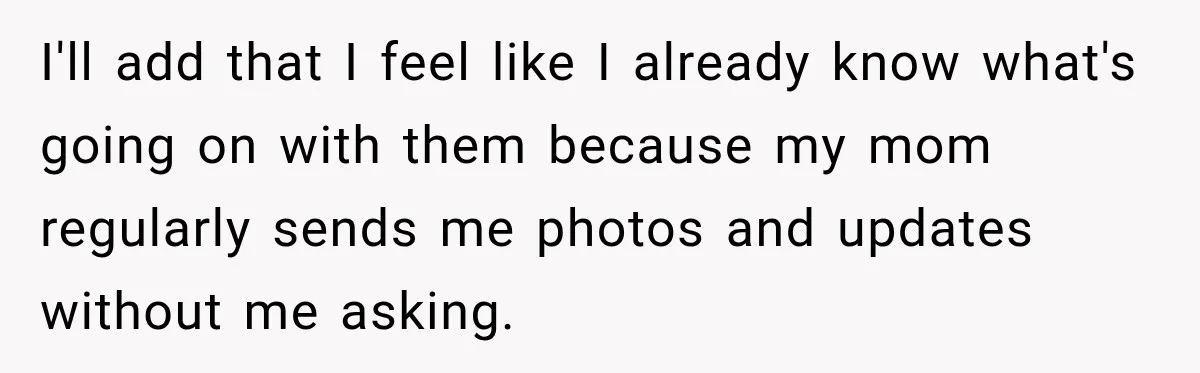 I'll add that I feel like I already know what's going on with them because my mom regularly sends me photos and updates without me asking.