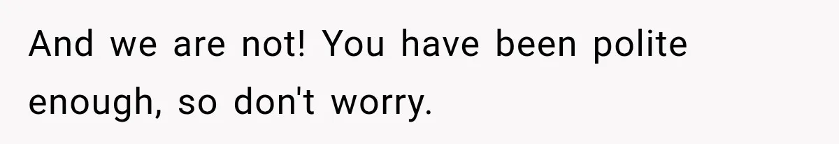 And we are not! You have been polite enough, so don't worry.