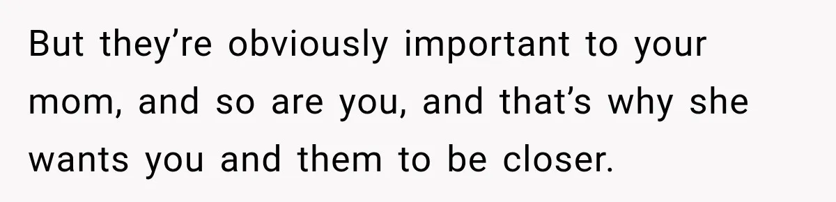 But they’re obviously important to your mom, and so are you, and that’s why she wants you and them to be closer.