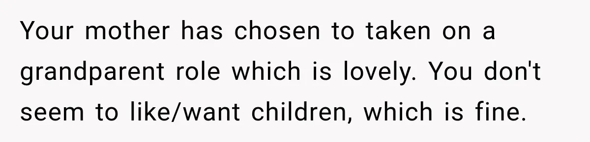Your mother has chosen to taken on a grandparent role which is lovely. You don't seem to like/want children, which is fine.