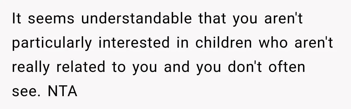 It seems understandable that you aren't particularly interested in children who aren't really related to you and you don't often see. NTA