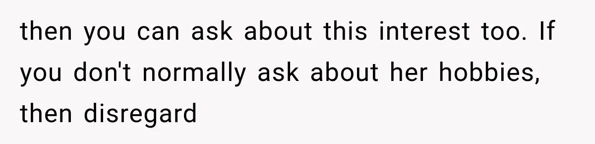 then you can ask about this interest too. If you don't normally ask about her hobbies, then disregard