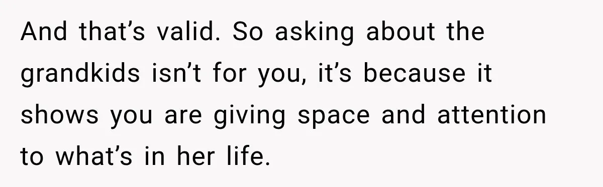 And that’s valid. So asking about the grandkids isn’t for you, it’s because it shows you are giving space and attention to what’s in her life.