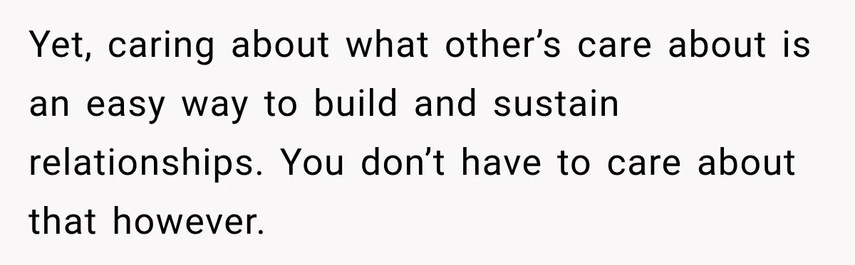 Yet, caring about what other’s care about is an easy way to build and sustain relationships. You don’t have to care about that however.