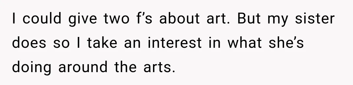 I could give two f’s about art. But my sister does so I take an interest in what she’s doing around the arts.