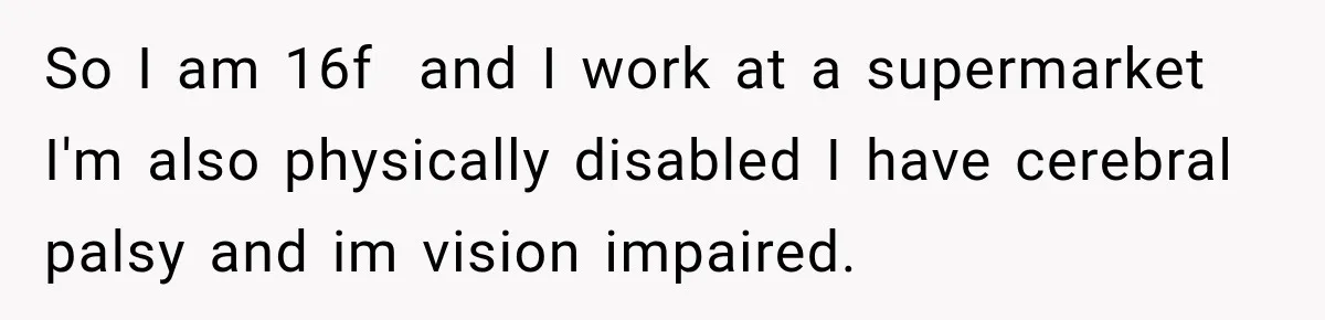 So I am 16f  and I work at a supermarket I'm also physically disabled I have cerebral palsy and im vision impaired.