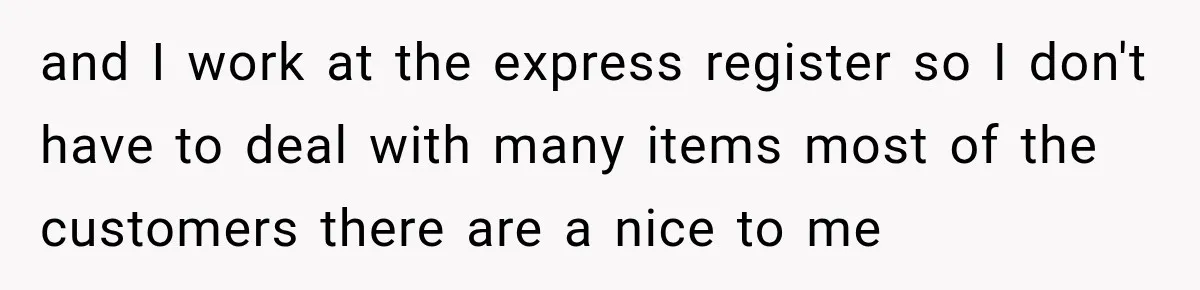 and I work at the express register so I don't have to deal with many items most of the customers there are a nice to me