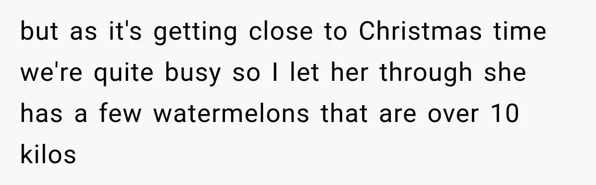 but as it's getting close to Christmas time we're quite busy so I let her through she has a few watermelons that are over 10 kilos