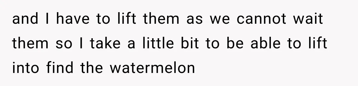 and I have to lift them as we cannot wait them so I take a little bit to be able to lift into find the watermelon