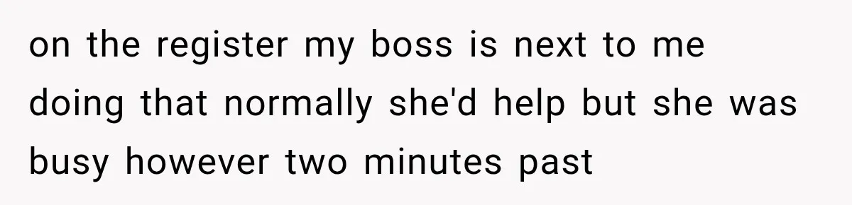 on the register my boss is next to me doing that normally she'd help but she was busy however two minutes past