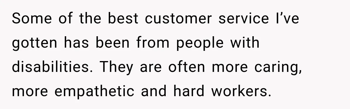 Some of the best customer service I’ve gotten has been from people with disabilities. They are often more caring, more empathetic and hard workers.