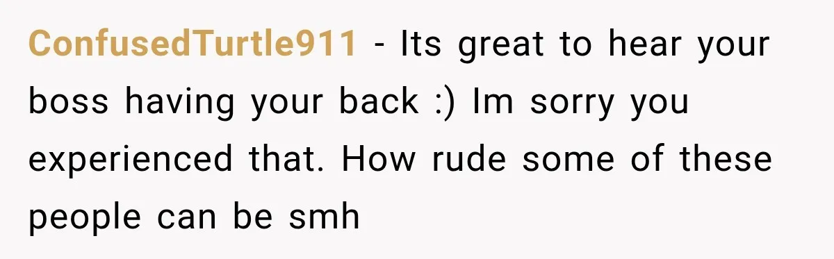 ConfusedTurtle911 − Its great to hear your boss having your back :) Im sorry you experienced that. How rude some of these people can be smh