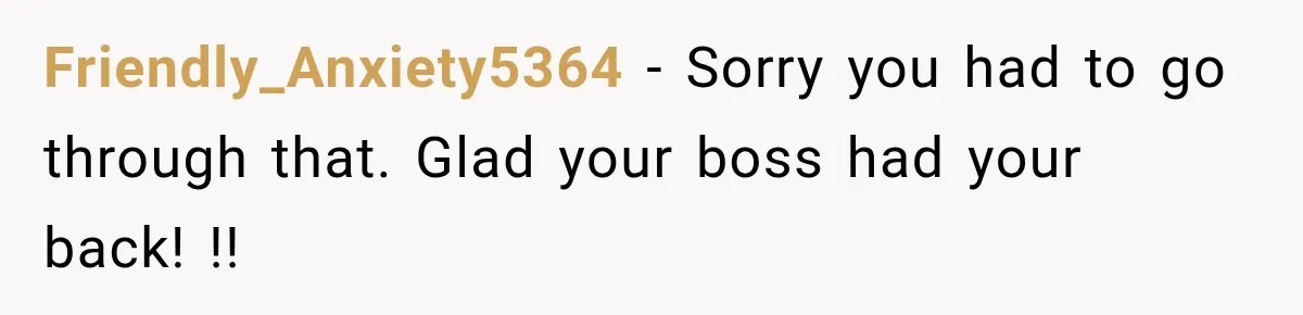Friendly_Anxiety5364 − Sorry you had to go through that. Glad your boss had your back! !!