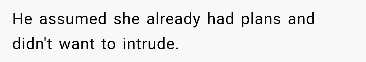 He assumed she already had plans and didn't want to intrude.
