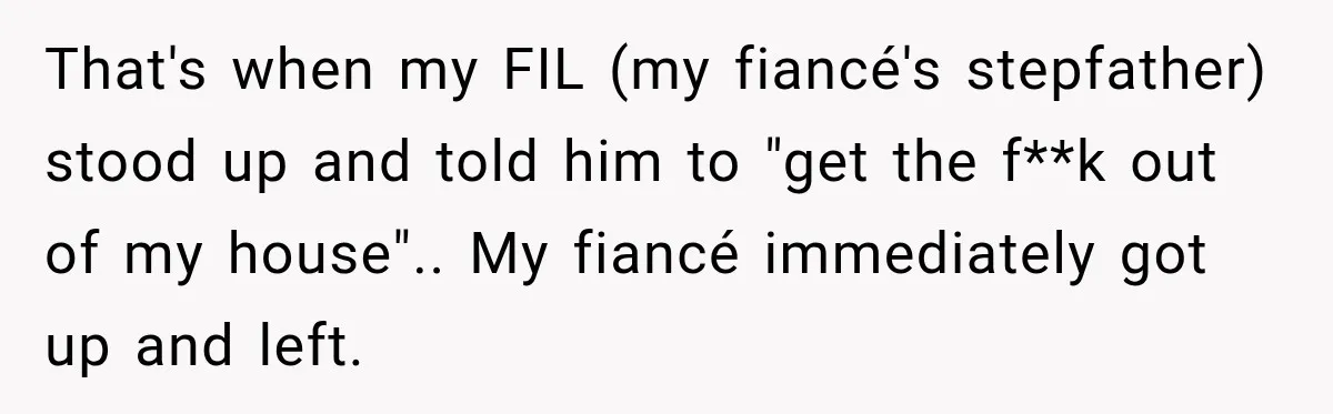 That's when my FIL (my fiancé's stepfather) stood up and told him to "get the f**k out of my house".. My fiancé immediately got up and left.