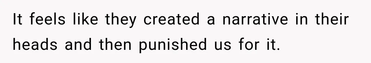 It feels like they created a narrative in their heads and then punished us for it.