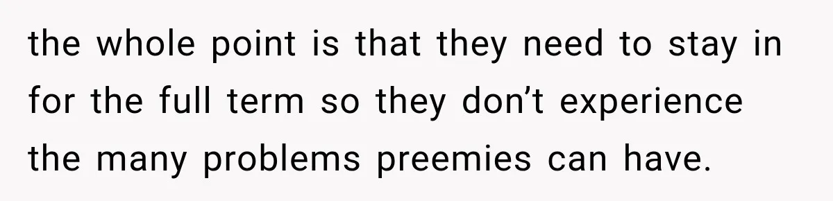 the whole point is that they need to stay in for the full term so they don’t experience the many problems preemies can have.