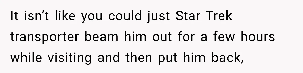 It isn’t like you could just Star Trek transporter beam him out for a few hours while visiting and then put him back,