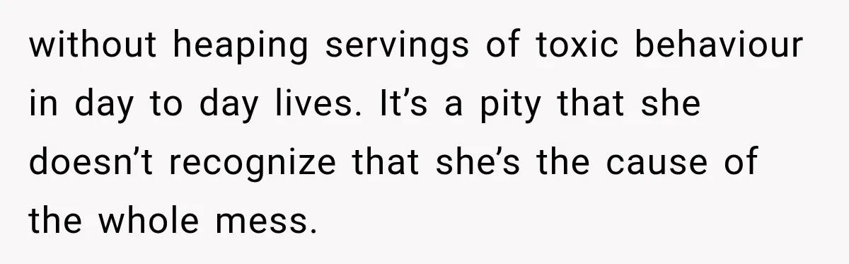 without heaping servings of toxic behaviour in day to day lives. It’s a pity that she doesn’t recognize that she’s the cause of the whole mess.