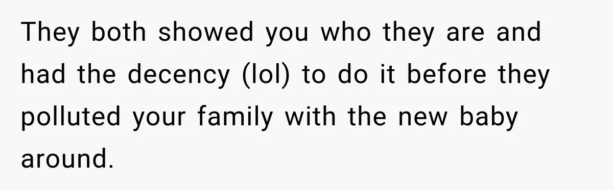 They both showed you who they are and had the decency (lol) to do it before they polluted your family with the new baby around.