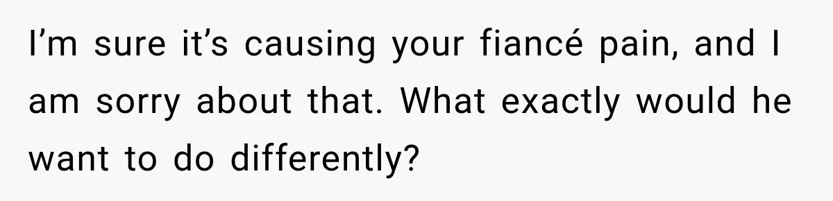 I’m sure it’s causing your fiancé pain, and I am sorry about that. What exactly would he want to do differently?