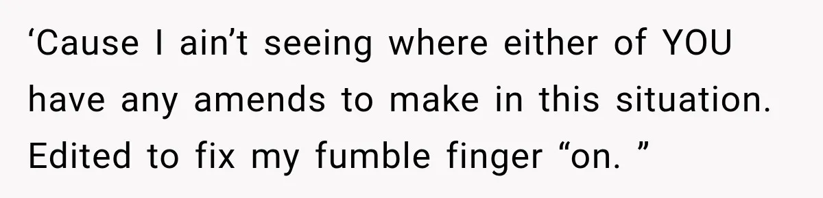 ‘Cause I ain’t seeing where either of YOU have any amends to make in this situation. Edited to fix my fumble finger “on. ”