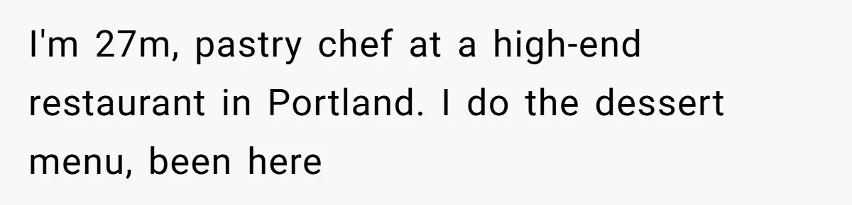 Server Keeps Rewriting His Desserts Until the Pastry Chef Finally Calls Her Out at the Table I'm 27m, pastry chef at a high-end restaurant in Portland. I do the dessert menu, been here