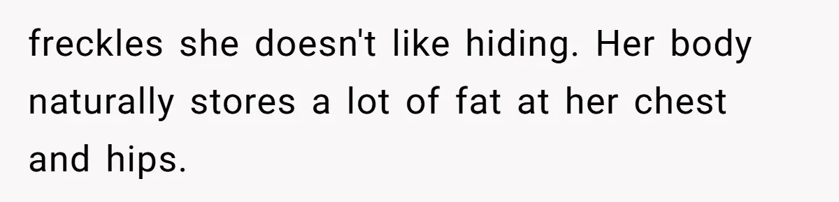 She Said His Girlfriend’s Body “Couldn’t Pull Off” That Dress, He Refused to Stay Quiet freckles she doesn't like hiding. Her body naturally stores a lot of fat at her chest and hips.