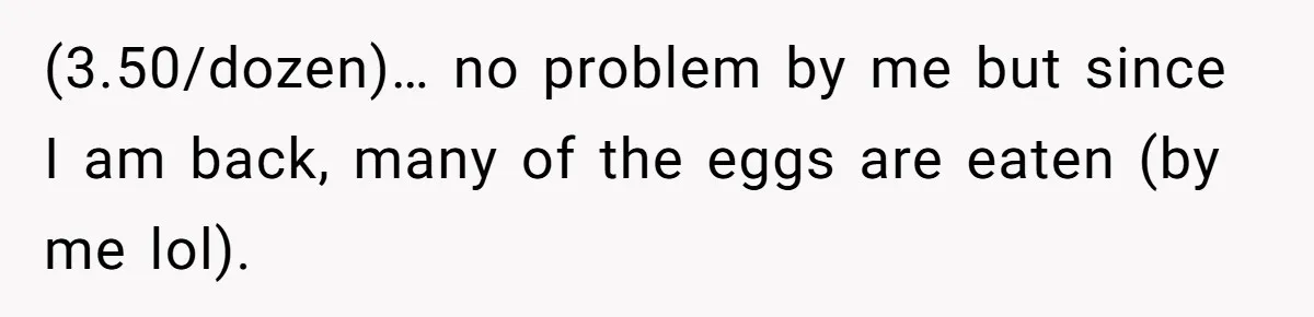 Mom Kept Selling Her Eggs, Then She Emptied the Fridge Before Breakfast Without Asking (3.50/dozen)… no problem by me but since I am back, many of the eggs are eaten (by me lol).