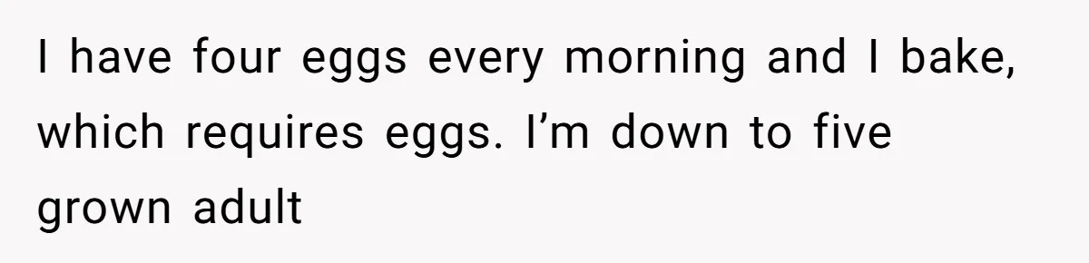 Mom Kept Selling Her Eggs, Then She Emptied the Fridge Before Breakfast Without Asking I have four eggs every morning and I bake, which requires eggs. I’m down to five grown adult