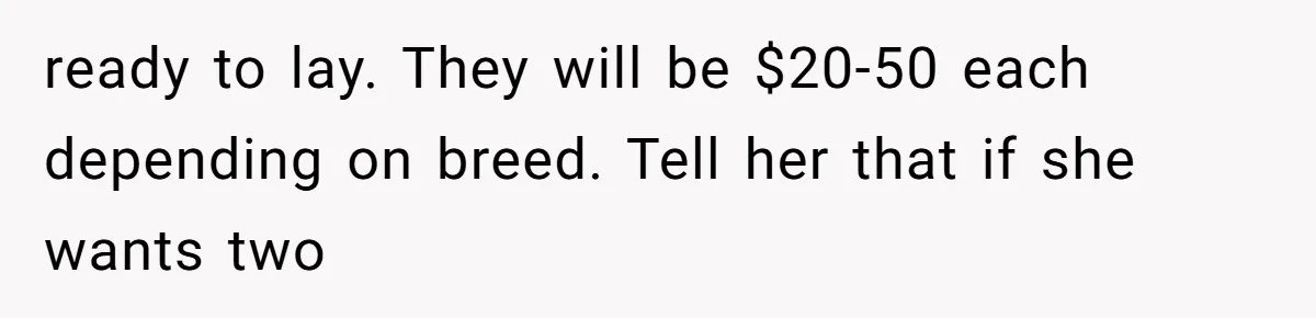 Mom Kept Selling Her Eggs, Then She Emptied the Fridge Before Breakfast Without Asking ready to lay. They will be $20-50 each depending on breed. Tell her that if she wants two