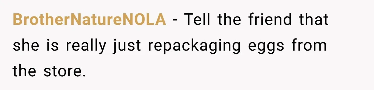 Mom Kept Selling Her Eggs, Then She Emptied the Fridge Before Breakfast Without Asking BrotherNatureNOLA − Tell the friend that she is really just repackaging eggs from the store.