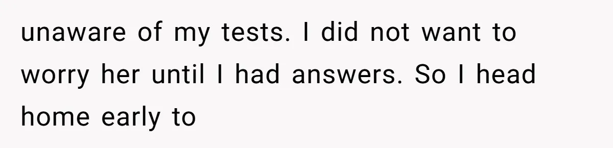Man Comes Home to Share His Terminal Diagnosis, Finds His Wife in Bed With His Business Partner Instead unaware of my tests. I did not want to worry her until I had answers. So I head home early to