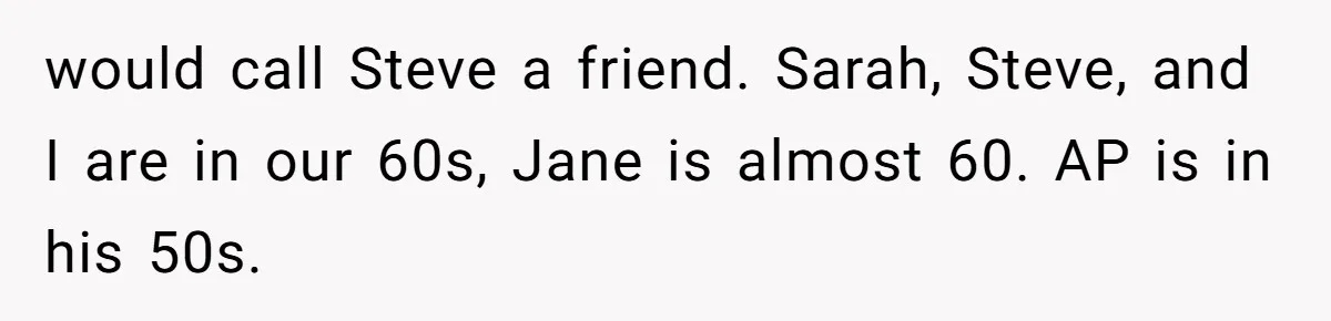 Man Comes Home to Share His Terminal Diagnosis, Finds His Wife in Bed With His Business Partner Instead would call Steve a friend. Sarah, Steve, and I are in our 60s, Jane is almost 60. AP is in his 50s.