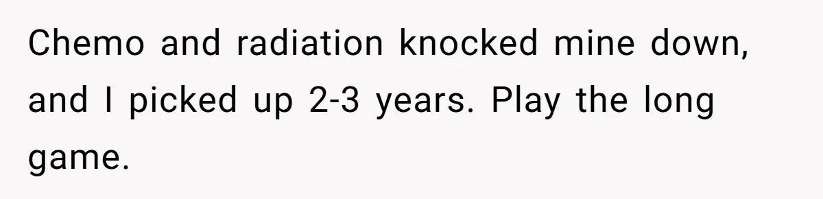 Man Comes Home to Share His Terminal Diagnosis, Finds His Wife in Bed With His Business Partner Instead Chemo and radiation knocked mine down, and I picked up 2-3 years. Play the long game.
