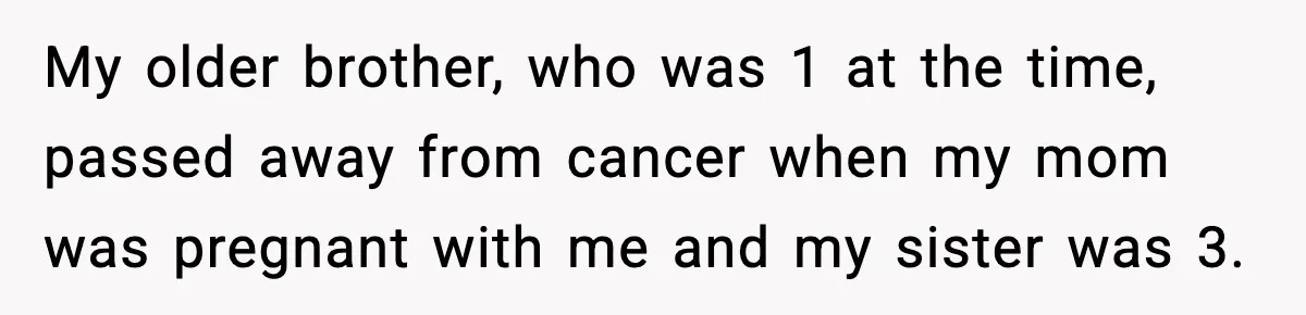 Parents Reached Out After 10 Years, Only After Their Other Child Was Institutionalized My older brother, who was 1 at the time, passed away from cancer when my mom was pregnant with me and my sister was 3.